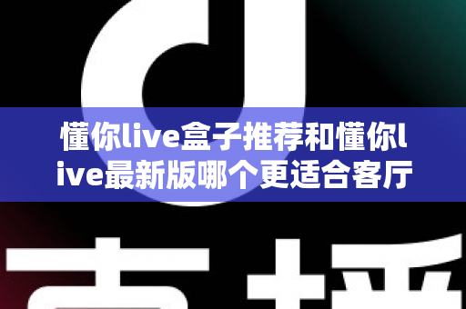 懂你live盒子推荐和懂你live最新版哪个更适合客厅？2025年客厅大屏观影深度对比与实用选购指南
