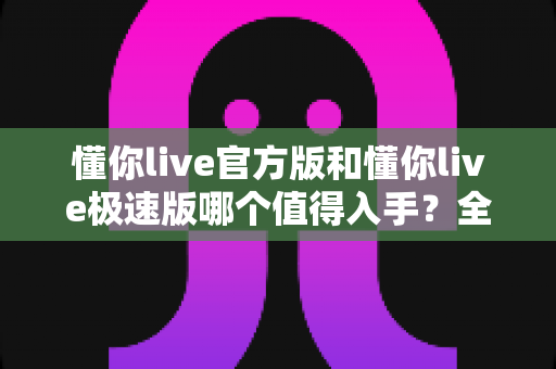 懂你live官方版和懂你live极速版哪个值得入手?全方位对比评测帮你选对版本 懂你live官方版和懂你live极速版哪个值得入手?全方位对比评测帮你选对版本