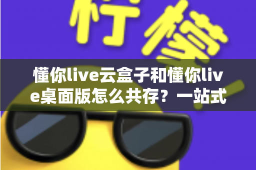 懂你live云盒子和懂你live桌面版怎么共存?一站式解决方案与实操指南 懂你live云盒子和懂你live桌面版怎么共存?一站式解决方案与实操指南