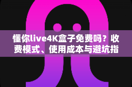 懂你live4K盒子免费吗?收费模式、使用成本与避坑指南全解析 懂你live4K盒子免费吗?收费模式、使用成本与避坑指南全解析