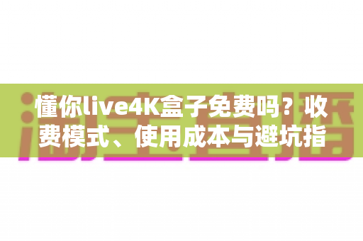 懂你live4K盒子免费吗?收费模式、使用成本与避坑指南全解析 懂你live4K盒子免费吗?收费模式、使用成本与避坑指南全解析