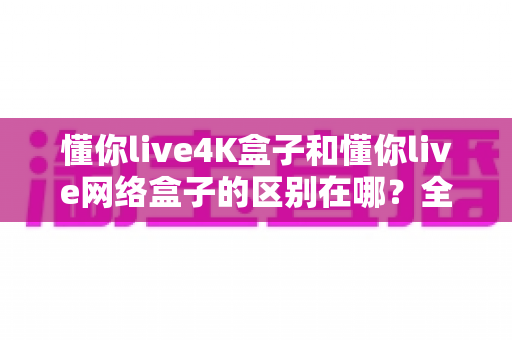 懂你live4K盒子和懂你live网络盒子的区别在哪?全方位深度对比解析,帮你选对不选贵! 懂你live4K盒子和懂你live网络盒子的区别在哪?全方位深度对比解析,帮你选对不选贵!