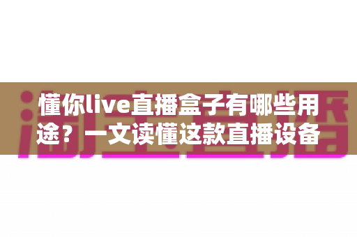 懂你live直播盒子有哪些用途?一文读懂这款直播设备的核心功能与实用价值 懂你live直播盒子有哪些用途?一文读懂这款直播设备的核心功能与实用价值