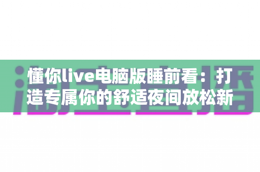 懂你live电脑版睡前看：打造专属你的舒适夜间放松新体验