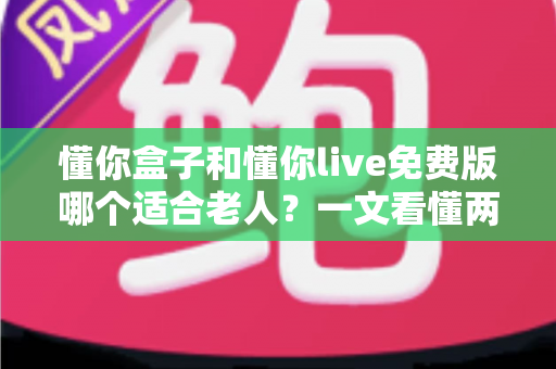 懂你盒子和懂你live免费版哪个适合老人?一文看懂两者区别与选购建议 懂你盒子和懂你live免费版哪个适合老人?一文看懂两者区别与选购建议