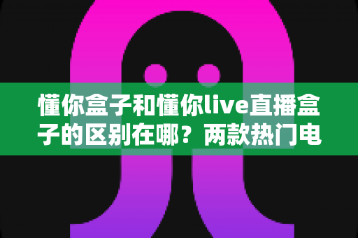 懂你盒子和懂你live直播盒子的区别在哪?两款热门电视盒子的深度对比与选购指南 懂你盒子和懂你live直播盒子的区别在哪?两款热门电视盒子的深度对比与选购指南