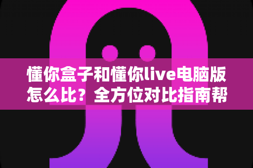 懂你盒子和懂你live电脑版怎么比？全方位对比指南帮你快速找到适合的那一款