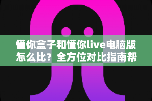 懂你盒子和懂你live电脑版怎么比？全方位对比指南帮你快速找到适合的那一款