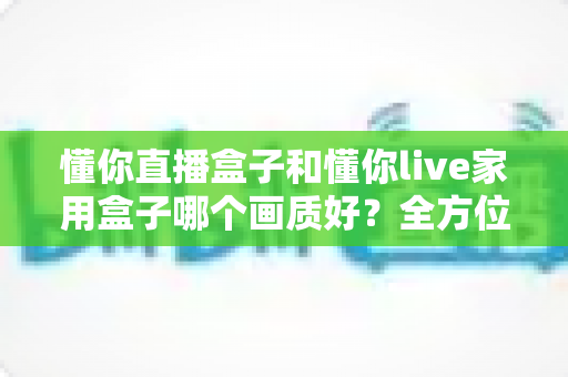 懂你直播盒子和懂你live家用盒子哪个画质好?全方位画质对比评测与选购指南 懂你直播盒子和懂你live家用盒子哪个画质好?全方位画质对比评测与选购指南