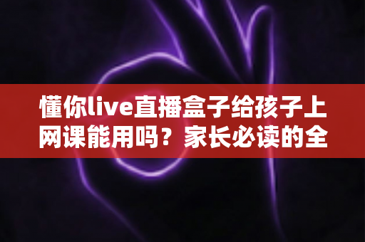 懂你live直播盒子给孩子上网课能用吗?家长必读的全面解析与实用指南 懂你live直播盒子给孩子上网课能用吗?家长必读的全面解析与实用指南