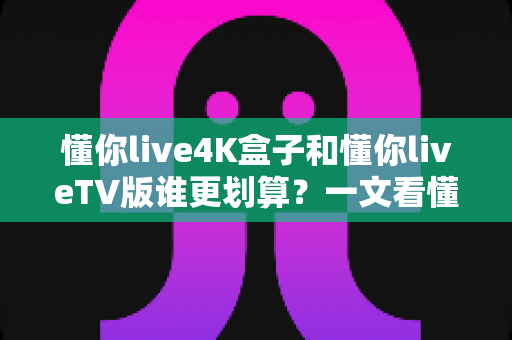懂你live4K盒子和懂你liveTV版谁更划算?一文看懂两种方案的真实成本与体验差异 懂你live4K盒子和懂你liveTV版谁更划算?一文看懂两种方案的真实成本与体验差异