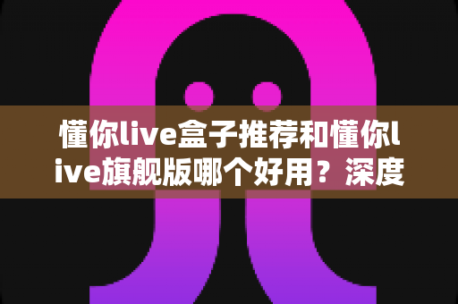 懂你live盒子推荐和懂你live旗舰版哪个好用?深度对比评测,看完再买不花冤枉钱 懂你live盒子推荐和懂你live旗舰版哪个好用?深度对比评测,看完再买不花冤枉钱
