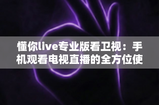 懂你live专业版看卫视：手机观看电视直播的全方位使用指南