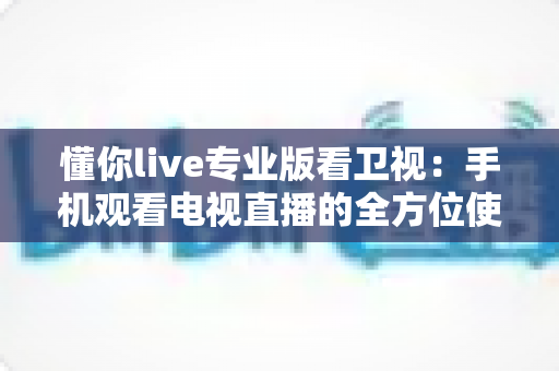 懂你live专业版看卫视：手机观看电视直播的全方位使用指南