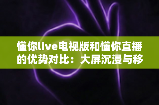 懂你live电视版和懂你直播的优势对比:大屏沉浸与移动便携,哪款更适合你? 懂你live电视版和懂你直播的优势对比:大屏沉浸与移动便携,哪款更适合你?
