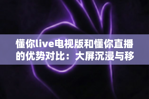 懂你live电视版和懂你直播的优势对比：大屏沉浸与移动便携，哪款更适合你？