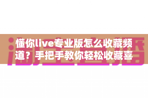 懂你live专业版怎么收藏频道？手把手教你轻松收藏喜欢的频道，观影体验翻倍！