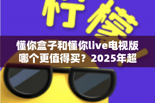 懂你盒子和懂你live电视版哪个更值得买？2025年超实用选购对比指南，看完不再纠结