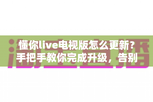 懂你live电视版怎么更新？手把手教你完成升级，告别版本过旧困扰