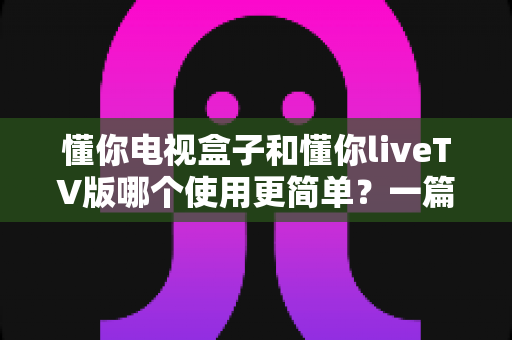 懂你电视盒子和懂你liveTV版哪个使用更简单?一篇文章帮你彻底搞懂两款产品的操作差异 懂你电视盒子和懂你liveTV版哪个使用更简单?一篇文章帮你彻底搞懂两款产品的操作差异