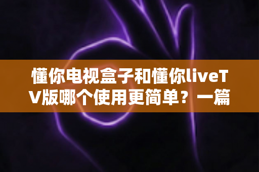 懂你电视盒子和懂你liveTV版哪个使用更简单?一篇文章帮你彻底搞懂两款产品的操作差异 懂你电视盒子和懂你liveTV版哪个使用更简单?一篇文章帮你彻底搞懂两款产品的操作差异