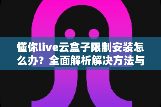 懂你live云盒子限制安装怎么办?全面解析解决方法与实用避坑指南 懂你live云盒子限制安装怎么办?全面解析解决方法与实用避坑指南