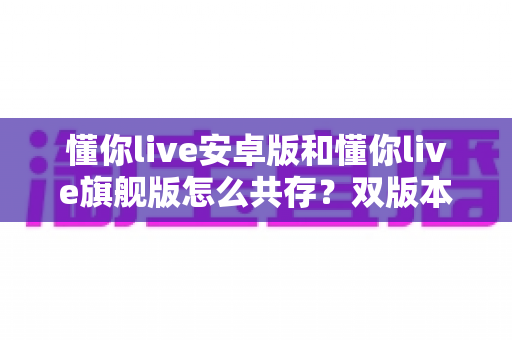 懂你live安卓版和懂你live旗舰版怎么共存？双版本安装使用全攻略