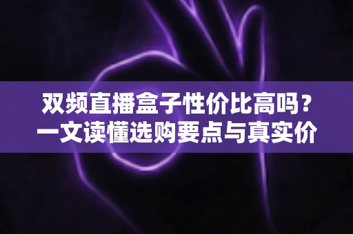 双频直播盒子性价比高吗?一文读懂选购要点与真实价值 双频直播盒子性价比高吗?一文读懂选购要点与真实价值