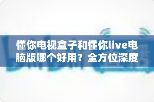 懂你电视盒子和懂你live电脑版哪个好用?全方位深度对比评测,帮你选对不踩坑 懂你电视盒子和懂你live电脑版哪个好用?全方位深度对比评测,帮你选对不踩坑