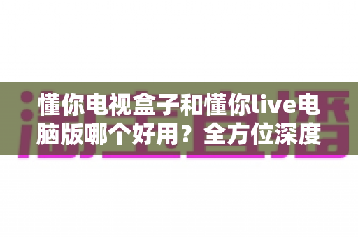 懂你电视盒子和懂你live电脑版哪个好用？全方位深度对比评测，帮你选对不踩坑