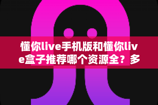 懂你live手机版和懂你live盒子推荐哪个资源全?多维度深度对比帮你选对版本 懂你live手机版和懂你live盒子推荐哪个资源全?多维度深度对比帮你选对版本