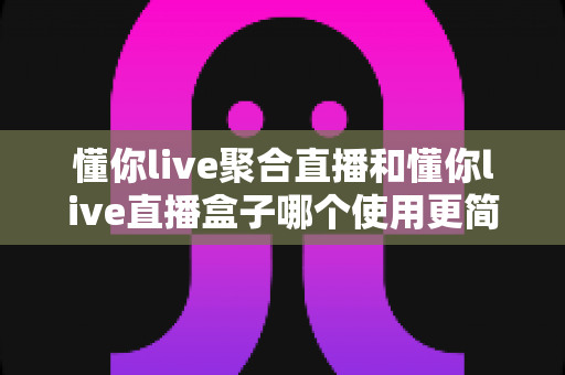懂你live聚合直播和懂你live直播盒子哪个使用更简单?新手入门全解析与选择指南 懂你live聚合直播和懂你live直播盒子哪个使用更简单?新手入门全解析与选择指南