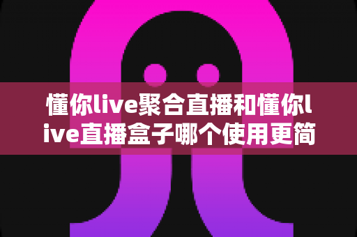 懂你live聚合直播和懂你live直播盒子哪个使用更简单?新手入门全解析与选择指南 懂你live聚合直播和懂你live直播盒子哪个使用更简单?新手入门全解析与选择指南