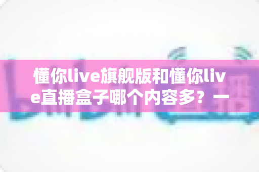 懂你live旗舰版和懂你live直播盒子哪个内容多?一文读懂两款设备的真实差异 懂你live旗舰版和懂你live直播盒子哪个内容多?一文读懂两款设备的真实差异