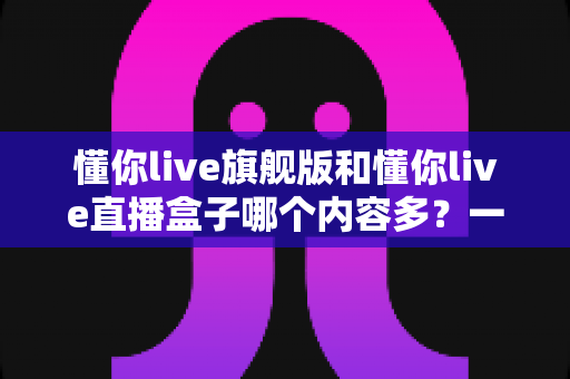 懂你live旗舰版和懂你live直播盒子哪个内容多?一文读懂两款设备的真实差异 懂你live旗舰版和懂你live直播盒子哪个内容多?一文读懂两款设备的真实差异