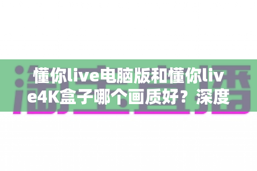 懂你live电脑版和懂你live4K盒子哪个画质好？深度对比评测帮你选出最佳观影方案