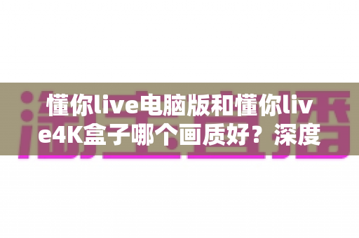 懂你live电脑版和懂你live4K盒子哪个画质好？深度对比评测帮你选出最佳观影方案