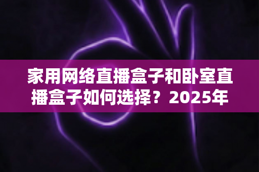 家用网络直播盒子和卧室直播盒子如何选择?2025年最新选购避坑指南,一篇帮你选对不踩雷 家用网络直播盒子和卧室直播盒子如何选择?2025年最新选购避坑指南,一篇帮你选对不踩雷