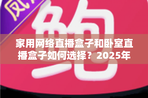 家用网络直播盒子和卧室直播盒子如何选择？2025年最新选购避坑指南，一篇帮你选对不踩雷