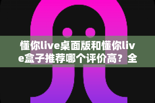 懂你live桌面版和懂你live盒子推荐哪个评价高?全面对比评测与选购指南帮你做出明智决定 懂你live桌面版和懂你live盒子推荐哪个评价高?全面对比评测与选购指南帮你做出明智决定