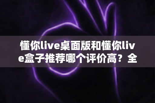 懂你live桌面版和懂你live盒子推荐哪个评价高？全面对比评测与选购指南帮你做出明智决定