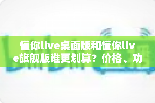 懂你live桌面版和懂你live旗舰版谁更划算？价格、功能、性价比一次说清楚