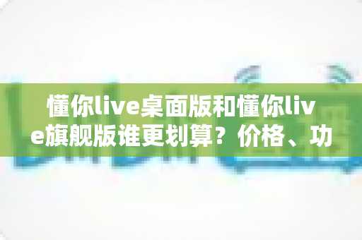 懂你live桌面版和懂你live旗舰版谁更划算？价格、功能、性价比一次说清楚
