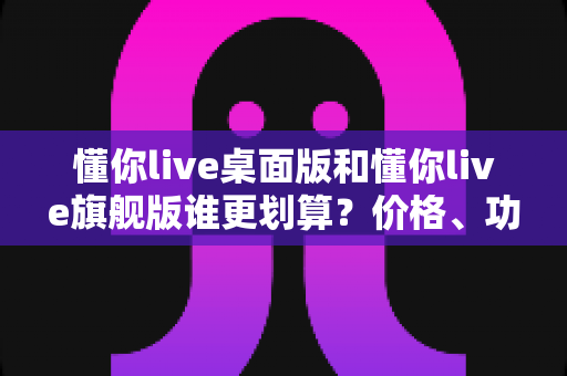 懂你live桌面版和懂你live旗舰版谁更划算？价格、功能、性价比一次说清楚