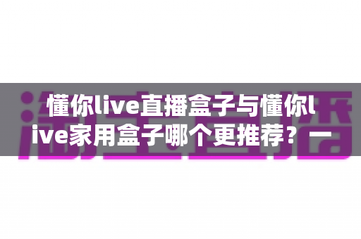 懂你live直播盒子与懂你live家用盒子哪个更推荐?一篇文章帮你彻底想清楚 懂你live直播盒子与懂你live家用盒子哪个更推荐?一篇文章帮你彻底想清楚
