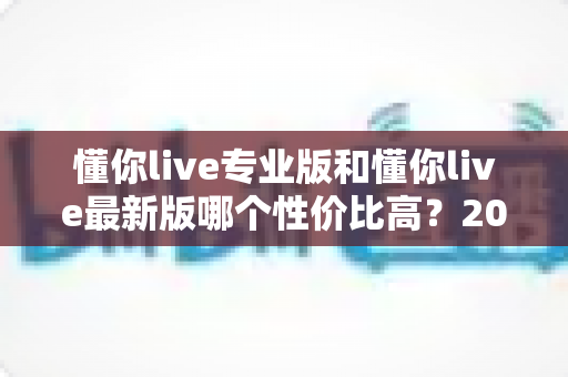 懂你live专业版和懂你live最新版哪个性价比高？2025最新深度对比评测帮你选对版本不踩坑
