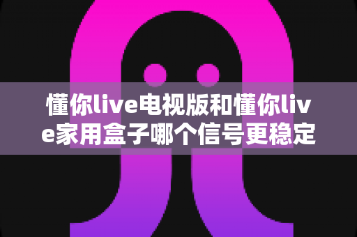 懂你live电视版和懂你live家用盒子哪个信号更稳定？全面对比分析助你选出最佳观看方案