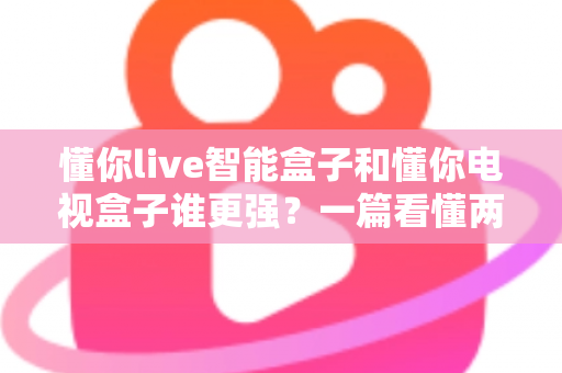 懂你live智能盒子和懂你电视盒子谁更强?一篇看懂两款盒子差异的深度评测与选购指南 懂你live智能盒子和懂你电视盒子谁更强?一篇看懂两款盒子差异的深度评测与选购指南