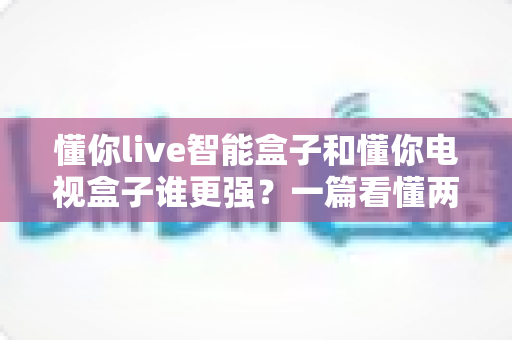 懂你live智能盒子和懂你电视盒子谁更强?一篇看懂两款盒子差异的深度评测与选购指南 懂你live智能盒子和懂你电视盒子谁更强?一篇看懂两款盒子差异的深度评测与选购指南