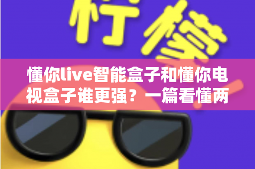 懂你live智能盒子和懂你电视盒子谁更强？一篇看懂两款盒子差异的深度评测与选购指南